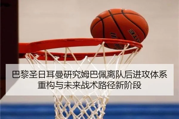 巴黎圣日耳曼研究姆巴佩离队后进攻体系重构与未来战术路径新阶段